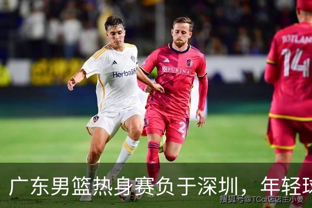 广东男篮热身赛负于深圳，年轻球员表现亮眼却暴露短板