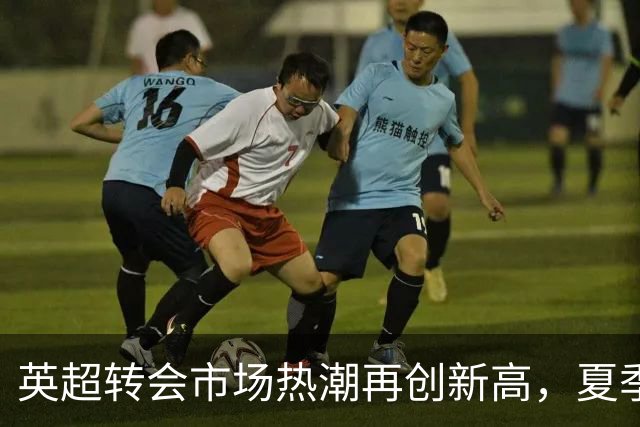 英超转会市场热潮再创新高，夏季引援总值突破32亿
