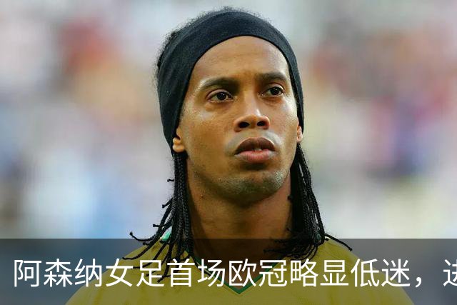 阿森纳女足首场欧冠略显低迷，进攻效率亟待提升